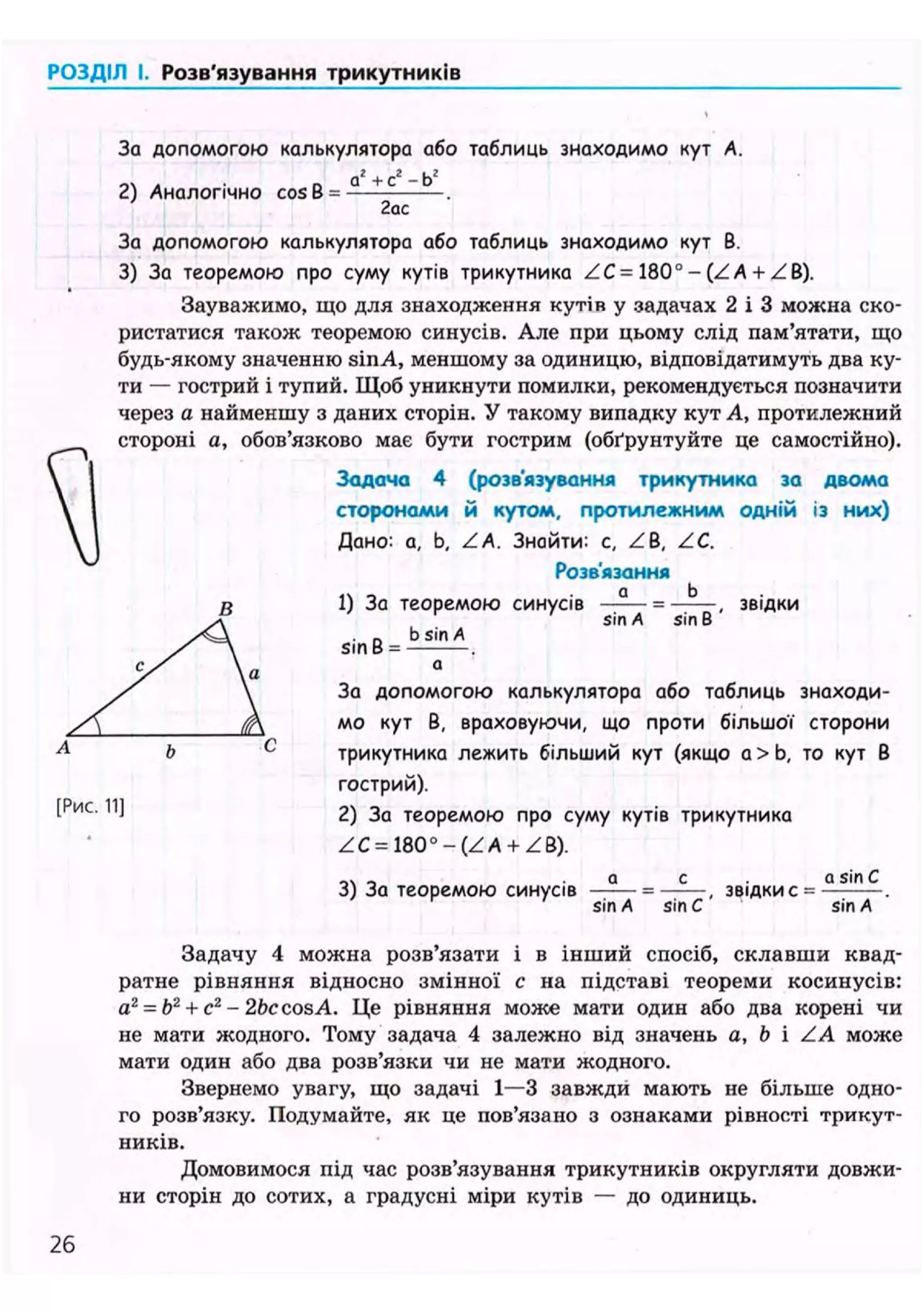 ('< і ІДІЛ І, Розв'язування трикутників
За допомогою калькулятора або таблиць знаходимо кут А.
„2 , 2 .2
а + с - b
2) Аналогічно cosB =
2ас
За допомогою калькулятора або таблиць знаходимо кут В.
3) За теоремою про суму кутів трикутника ZC= 180° - (Z А + ZB).
Зауважимо, що для знаходження кутій у задачах 2 і 3 можна ско-
ристатися також теоремою синусів. Але при цьому слід пам'ятати, що
будь-якому значенню sinA, меншому за одиницю, відповідатимуть два ку-
ти — гострий і тупий. Щоб уникнути помилки, рекомендується позначити
через а найменшу з даних сторін. У такому випадку кут А, протилежний
стороні а, обов'язково має бути гострим (обґрунтуйте це самостійно).
Задача 4 (розв'язування трикутника за двома
сторонами й кутом, протилежним одній із них)
Дано: а, b, ZA. Знайти: с, ZB, ZC.
Розв'язання
1) За теоремою синусів
sin В =
b sin А
sin A sin В '
звідки
[Рис. 11]
За допомогою калькулятора або таблиць знаходи-
мо кут В, враховуючи, що проти більшої сторони
трикутника лежить більший кут (якщо а > Ь, то кут В
гострий).
2) За теоремою про суму кутів трикутника
ZC- 1800 - (Z А + Z В).
3) За теоремою синусів
sinA sin С
звідки с =
а sin С
sinA
Задачу 4 можна розв'язати і в інший спосіб, склавши квад-
ратне рівняння відносно змінної с на підставі теореми косинусів:
a2
= b2
+ c2
-2bccosA. Це рівняння може мати один або два корені чи
не мати жодного. Тому задача 4 залежно від значень a, b і ZA може
мати один або два розв'язки чи не мати жодного.
Звернемо увагу, що задачі 1—3 завжди мають не більше одно-
го розв'язку. Подумайте, як це пов'язано з ознаками рівності трикут-
ників.
Домовимося під час розв'язування трикутників округляти довжи-
ни сторін до сотих, а градусні міри кутів — до одиниць.
26
 