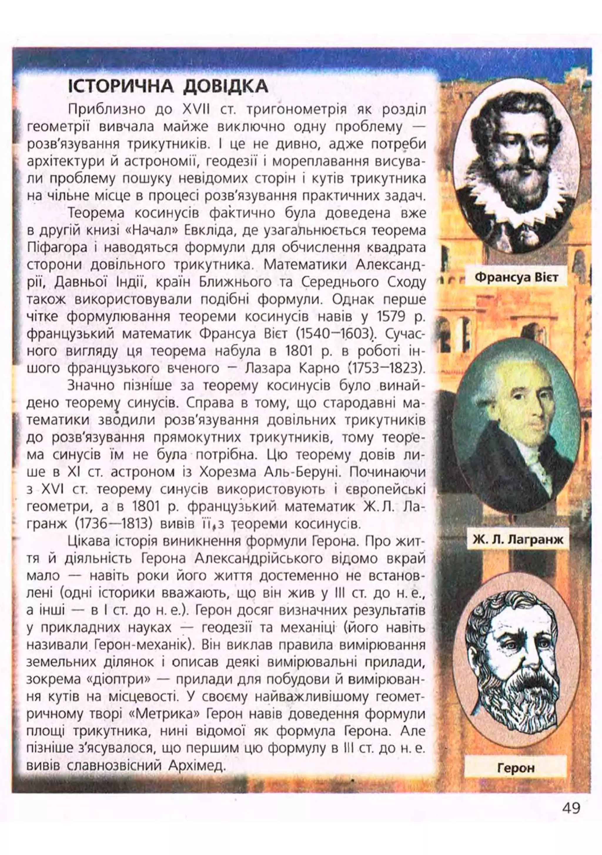 ІСТОРИЧНА ДОВІДКА
(
Приблизно до XVII ст. тригонометрія як розділ
геометрії вивчала майже виключно одну проблему —
розв'язування трикутників. І це не дивно, адже потреби
архітектури й астрономії, геодезії і мореплавання висува-
ли проблему пошуку невідомих сторін і кутів трикутника
на чільне місце в процесі розв'язування практичних задач.
Теорема косинусів фактично була доведена вже
в другій книзі «Начал» Евкліда, де узагальнюється теорема
Піфагора і наводяться формули для обчислення квадрата
сторони довільного трикутника. Математики Александ-
рії, Давньої Індії, країн Ближнього та Середнього Сходу
також використовували подібні формули. Однак перше
чітке формулювання теореми косинусів навів у 1579 р.
французький математик Франсуа Вієт (1540-1603).. Сучас-
ного вигляду ця теорема набула в 1801 р. в роботі ін-
шого французького вченого - Лазара Карно {1753-1823).
Значно пізніше за теорему косинусів було винай-
дено теорему синусів. Справа в тому, що стародавні ма-
тематики зводили розв'язування довільних трикутників
до розв'язування прямокутних трикутників, тому теоре-
ма синусів їм не була потрібна. Цю теорему довів ли-
ше в XI ст. астроном із Хорезма Аль-Беруні. Починаючи
з XVI ст. теорему синусів використовують і європейські
геометри, а в 1801 р. французький математик Ж.Л. Ла-
гранж (1736—1813) вивів її,з теореми косинусів.
Цікава історія виникнення формули Герона. Про жит-
тя й діяльність Герона Александрійського відомо вкрай
мало — навіть роки його життя достеменно не встанов-
лені (одні історики вважають, що він жив у III ст. до н. е.,
а інші — в І ст. до н. е.). Герон досяг визначних результатів
у прикладних науках — геодезії та механіці (його навіть
називали Герон-механік). Він виклав правила вимірювання
земельних ділянок і описав деякі вимірювальні прилади,
; зокрема «діоптри» — прилади для побудови й вимірюван-
J ня кутів на місцевості. У своєму найважливішому геомет-
I ричному творі «Метрика» Герон навів доведення формули
С площі трикутника, нині відомої як формула Герона. Але
І пізніше з'ясувалося, що першим цю формулу в III ст. до н. е.
І вивів славнозвісний Архімед.
яШШШШШШШШШШШВштюшлштш: і т
i f г Франсуа Вієт 'Т І
і
/ А
%
І •: Герон
І І Я І Ш
49
 