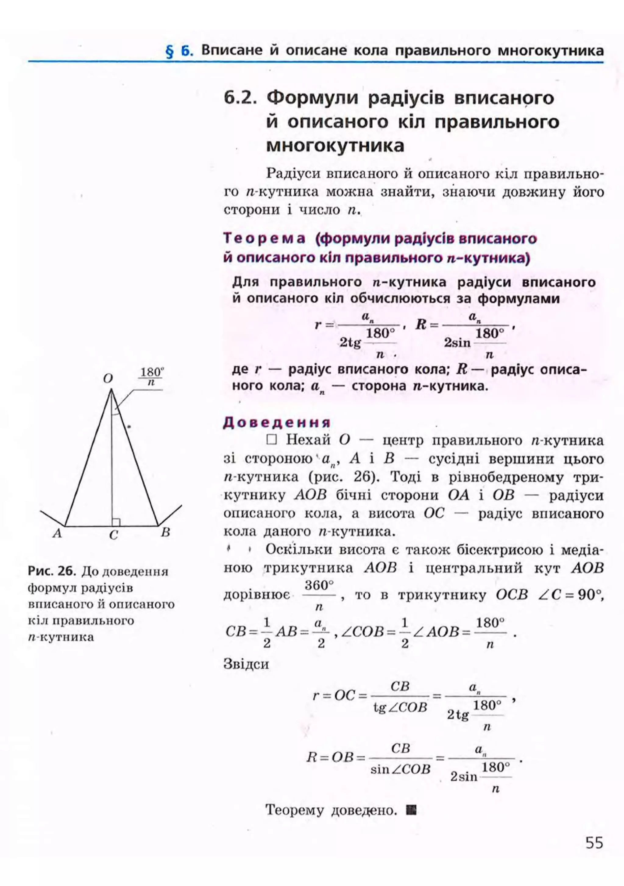 § б. Вписане й описане кола правильного многокутника
Рис. 26. До доведення
формул радіусів
вписаного й описаного
кіл правильного
«кутника
6.2. Формули радіусів вписаного
й описаного кіл правильного
многокутника
Радіуси вписаного й описаного кіл правильно-
го л-кутника можна знайти, знаючи довжину його
сторони і число п.
Т е о р е м а (формули радіусів вписаного
й описаного кіл правильного п-кутника)
Для правильного п-кутника радіуси вписаного
й описаного кіл обчислюються за формулами
«. - а.
2 t g
180°
Я =
2sin
180°
п • п
де г — радіус вписаного кола; R — радіус описа-
ного кола; ап — сторона ге-кутника.
Д о в е д е н н я
• Нехай О — центр правильного я-кутника
зі стороною'ап , А і В — сусідні вершини цього
/і-кутника (рис. 26). Тоді в рівнобедреному три-
кутнику АОВ бічні сторони OA і ОВ — радіуси
описаного кола, а висота ОС — радіус вписаного
кола даного « кутника.
• • Оскільки висота є також бісектрисою і медіа-
ною трикутника АОВ і центральний кут АОВ
3 6 0 °
дорівнює ^ то в трикутнику ОСВ ZC = 90°,
п
1 п 1 1
СВ = — АВ = — , /СОВ = — Z АОВ = —- .
2 2 2 п
Звідси
г = ОС =
СВ
Ig/COB 2tg
180°
Я - О В =
СВ
sin /СОВ 2sin
180°
Теорему доведено.
55
 