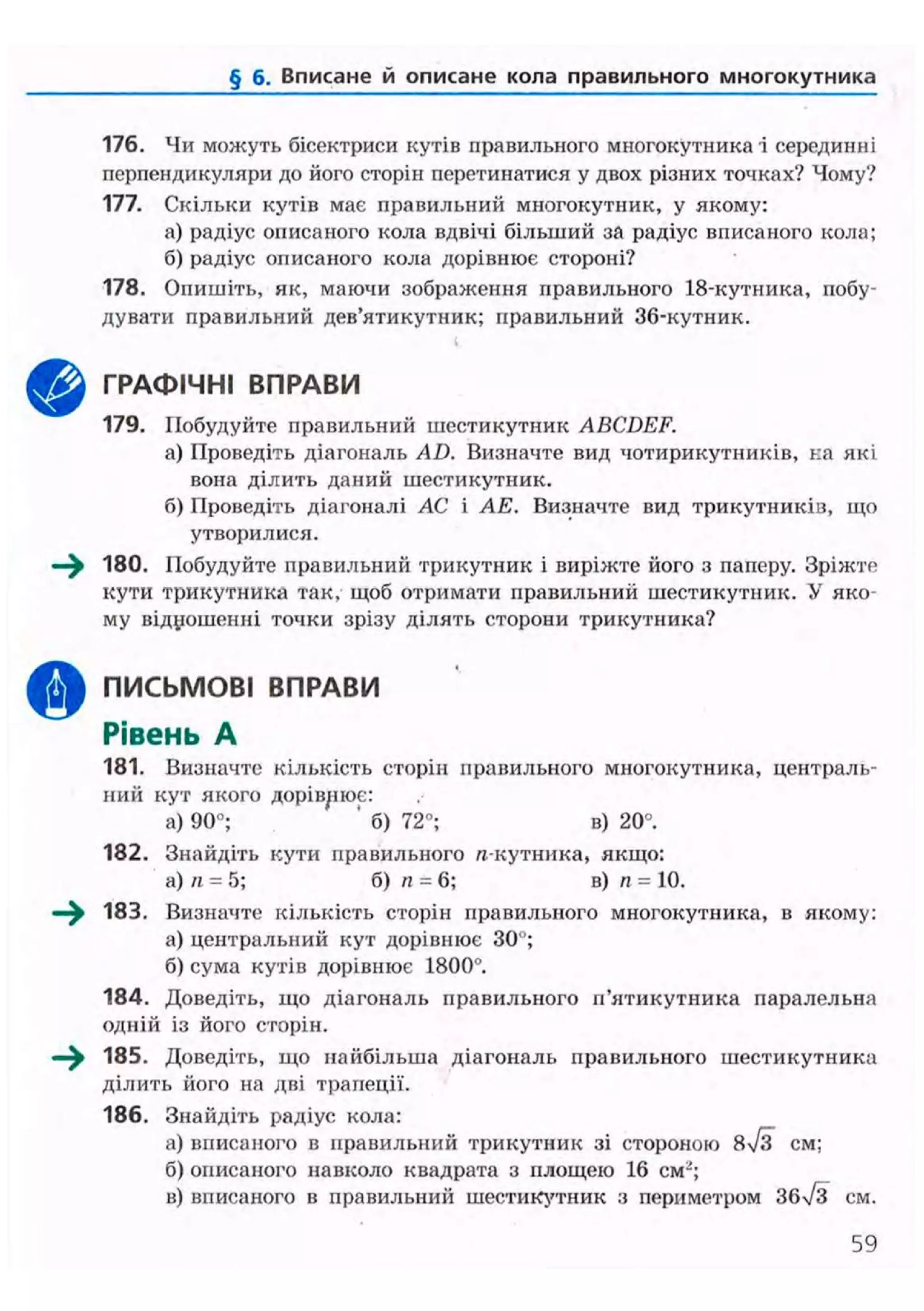 § б. Вписане й описане кола правильного многокутника
176. Чи можуть бісектриси кутів правильного многокутника і серединні
перпендикуляри до його сторін перетинатися у двох різних точках? Чому?
177. Скільки кутів має правильний многокутник, у якому:
а) радіус описаного кола вдвічі більший за радіус вписаного кола;
б) радіус описаного кола дорівнює стороні?
178. Опишіть, як, маючи зображення правильного 18-кутника, побу-
дувати правильний дев'ятикутник; правильний 36-кутник.
і
ГРАФІЧНІ ВПРАВИ
179. Побудуйте правильний шестикутник ABCDEF.
а) Проведіть діагональ AD. Визначте вид чотирикутників, на які
вона ділить даний шестикутник.
б) Проведіть діагоналі АС і АЕ. Визначте вид трикутників, що
утворилися.
180. Побудуйте правильний трикутник і виріжте його з паперу. Зріжте
кути трикутника так, щоб отримати правильний шестикутник. У яко-
му відношенні точки зрізу ділять сторони трикутника?
^ ^ ПИСЬМОВІ ВПРАВИ
Рівень А
181. Визначте кількість сторін правильного многокутника, централь-
ний кут якого дорівнює:
а) 90"; ' б) 72°; в) 20°.
182. Знайдіть кути правильного л-кутника, якщо:
а) п = 5; б) п = 6; в) п = 10.
^ ^ 183. Визначте кількість сторін правильного многокутника, в якому:
а) центральний кут дорівнює ЗО";
б) сума кутів дорівнює 1800°.
184. Доведіть, хцо діагональ правильного п'ятикутника паралельна
одній із його сторін.
—^ 185. Доведіть, що найбільша діагональ правильного шестикутника
ділить його на дві трапеції.
186. Знайдіть радіус кола:
а) вписаного в правильний трикутник зі стороною 8/з см;
б) описаного навколо квадрата з площею 16 см-;
в) вписаного в правильний шестикутник з периметром 36/3 см.
59
 