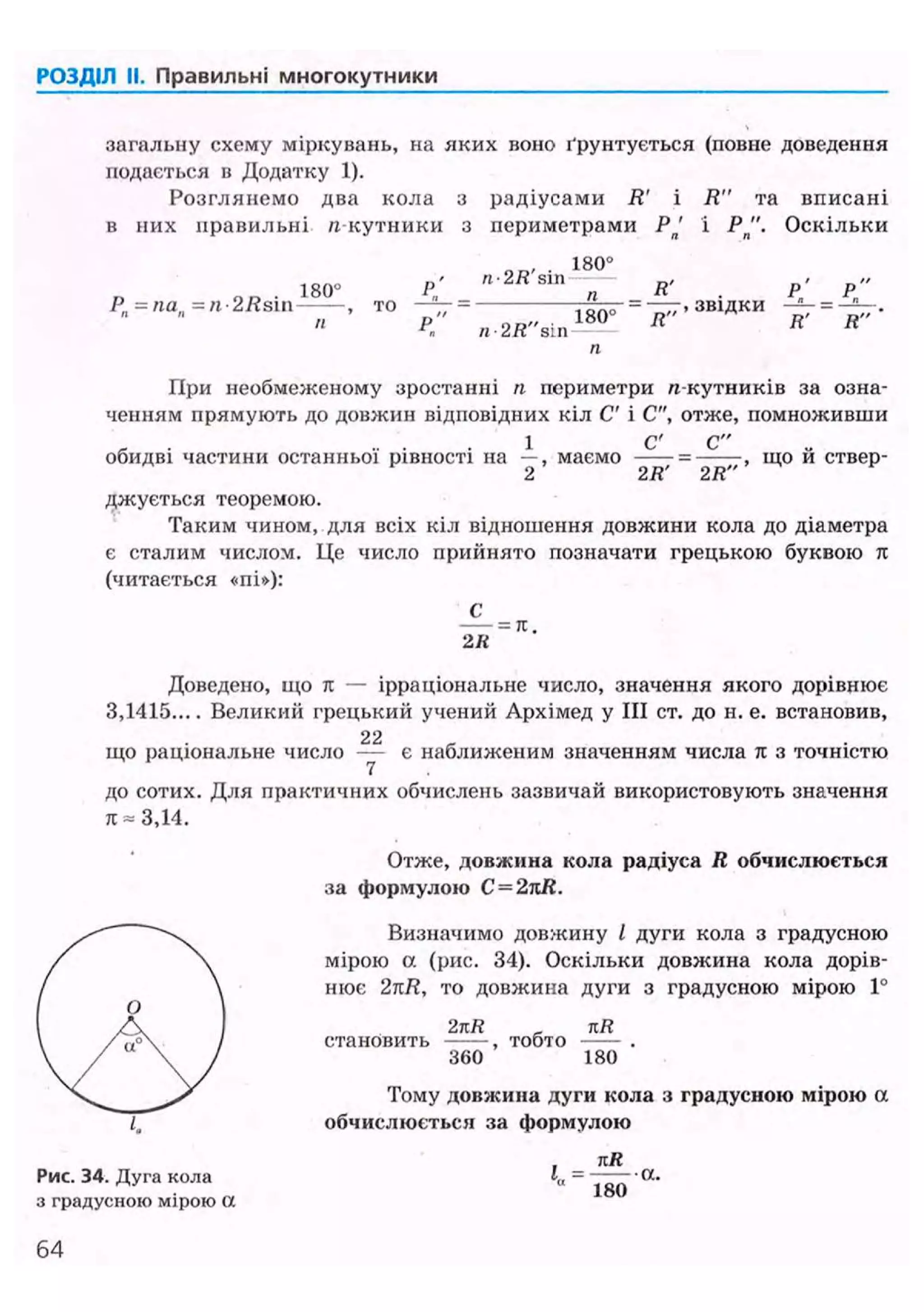 РОЗДІЛ II. Правильні многокутники
загальну схему міркувань, на яких воно ґрунтується (повне доведення
подається в Додатку 1).
Розглянемо два кола з радіусами R' і R" та вписані
в них правильні л кутники з периметрами Рп' і Р " . Оскільки
1 8 0 °
180° Р' 8 Ш
R' Р' Р"
2 Й З Ш — , то — ^ = - , , в і д к „
п
ГІри необмеженому зростанні п периметри л-кутників за озна-
ченням прямують до довжин відповідних кіл С' і С", отже, помноживши
1 С' С"
обидві частини останньої рівності на —, маємо —— = ——, що й ствер-
2 2R 2R
джується теоремою.
Таким чином, для всіх кіл відношення довжини кола до діаметра
є сталим числом. Це число прийнято позначати грецькою буквою л
(читається «пі»):
С
= л.
2К
Доведено, що it — ірраціональне число, значення якого дорівнює
3,1415 Великий грецький учений Архімед у III ст. до н. е. встановив,
що раціональне число — є наближеним значенням числа тс з точністю
7
до сотих. Для практичних обчислень зазвичай використовують значення
к = 3,14.
Отже, довжина кола радіуса R обчислюється
за формулою C=2kR.
Визначимо довжину І дуги кола з градусною
мірою а (рис. 34). Оскільки довжина кола дорів-
нює 2nR, то довжина дуги з градусною мірою 1°
2nR _ tiR
становить , тобто
360 180
Тому довжина дуги кола з градусною мірою а
обчислюється за формулою
, kR
Рис. 34. Дуга кола 1„ = —— • а .
з градусною мірою а
360
 