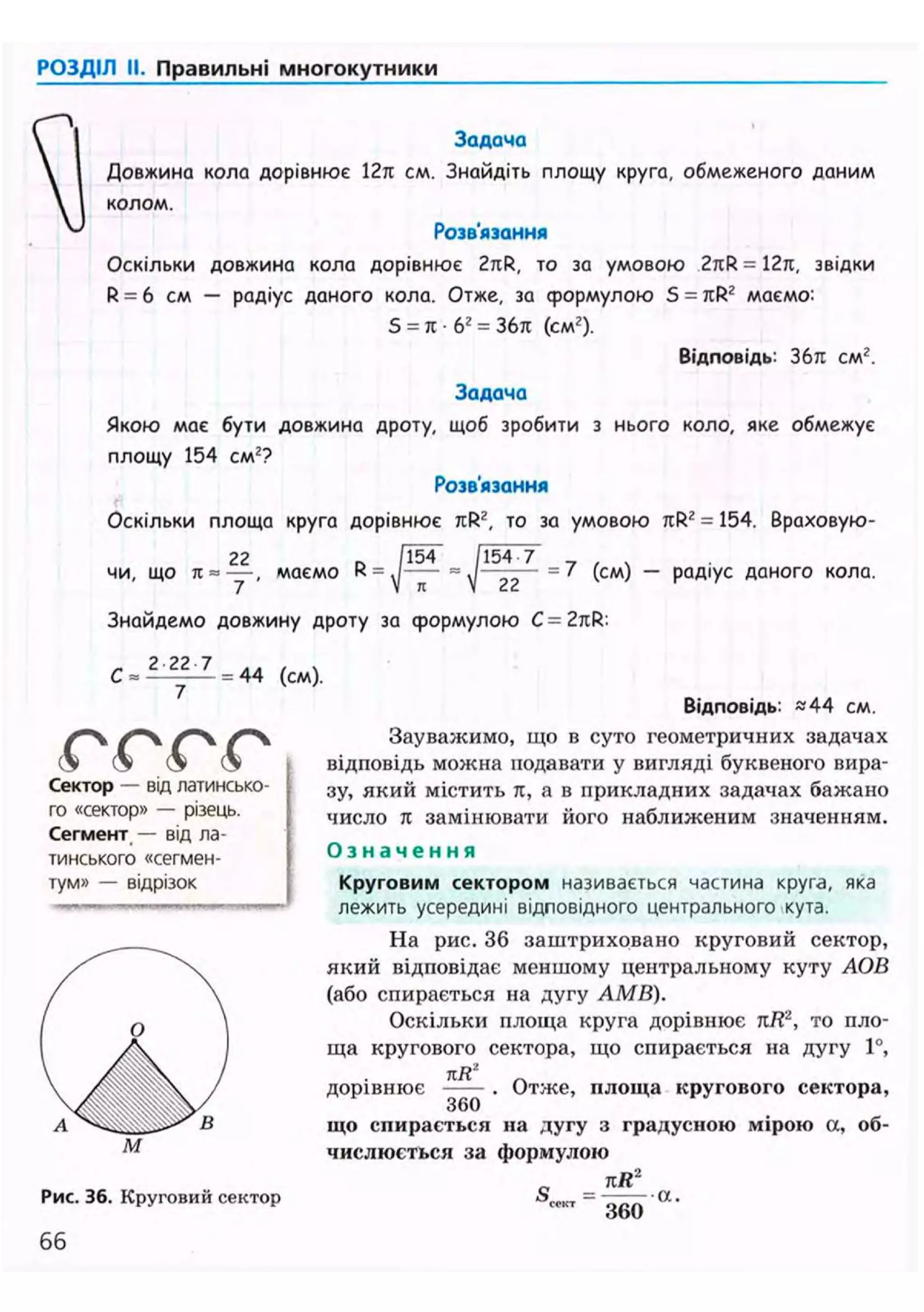 РОЗДІЛ II. Правильні многокутники
Задача
Довжина кола дорівнює 12л см. Знайдіть площу круга, обмеженого даним
колом.
Розв'язання
Оскільки довжина кола дорівнює 2nR, то за умовою 2rcR = 12л, звідки
R = 6 см — радіус даного кола. Отже, за формулою S = JIR2 маємо:
5 = я • б2
= 36л (см2
).
Відповідь: 36л см2
.
Задача
Якою має бути довжина дроту, щоб зробити з нього коло, яке обмежує
площу 154 см2?
Розв'язання
Оскільки площа круга дорівнює лR2, то за умовою лРг = 154. Враховую-
22 ~ 1154 /154-7
чи, що 71 = • маємо R
7 ' V я V 22
Знайдемо довжину дроту за формулою C=2nR-
2 22 7
= 7 (см) — радіус даного кола.
С = = 44 (см).
(О (О (О (О
Сектор — від латинсько-
го «сектор» — різець.
Сегмент — від ла-
тинського «сегмен-
тум» — відрізок
Відповідь: «44 см.
Зауважимо, що в суто геометричних задачах
відповідь можна подавати у вигляді буквеного вира-
зу, який містить it, а в прикладних задачах бажано
число л замінювати його наближеним значенням.
О з н а ч е н н я
Круговим сектором називається частина круга, яка
лежить усередині відповідного центрального кута.
На рис. 36 заштриховано круговий сектор,
який відповідає меншому центральному куту АОВ
(або спирається на дугу АМВ).
Оскільки площа круга дорівнює пКг
, то пло-
ща кругового сектора, що спирається на дугу 1°,
kR2
дорівнює
360
Отже, площа кругового сектора,
Рис. 36. Круговий сектор
66
що спирається на дугу з градусною мірою а, об-
числюється за формулою
лЯ2
S —
360
- а .
 