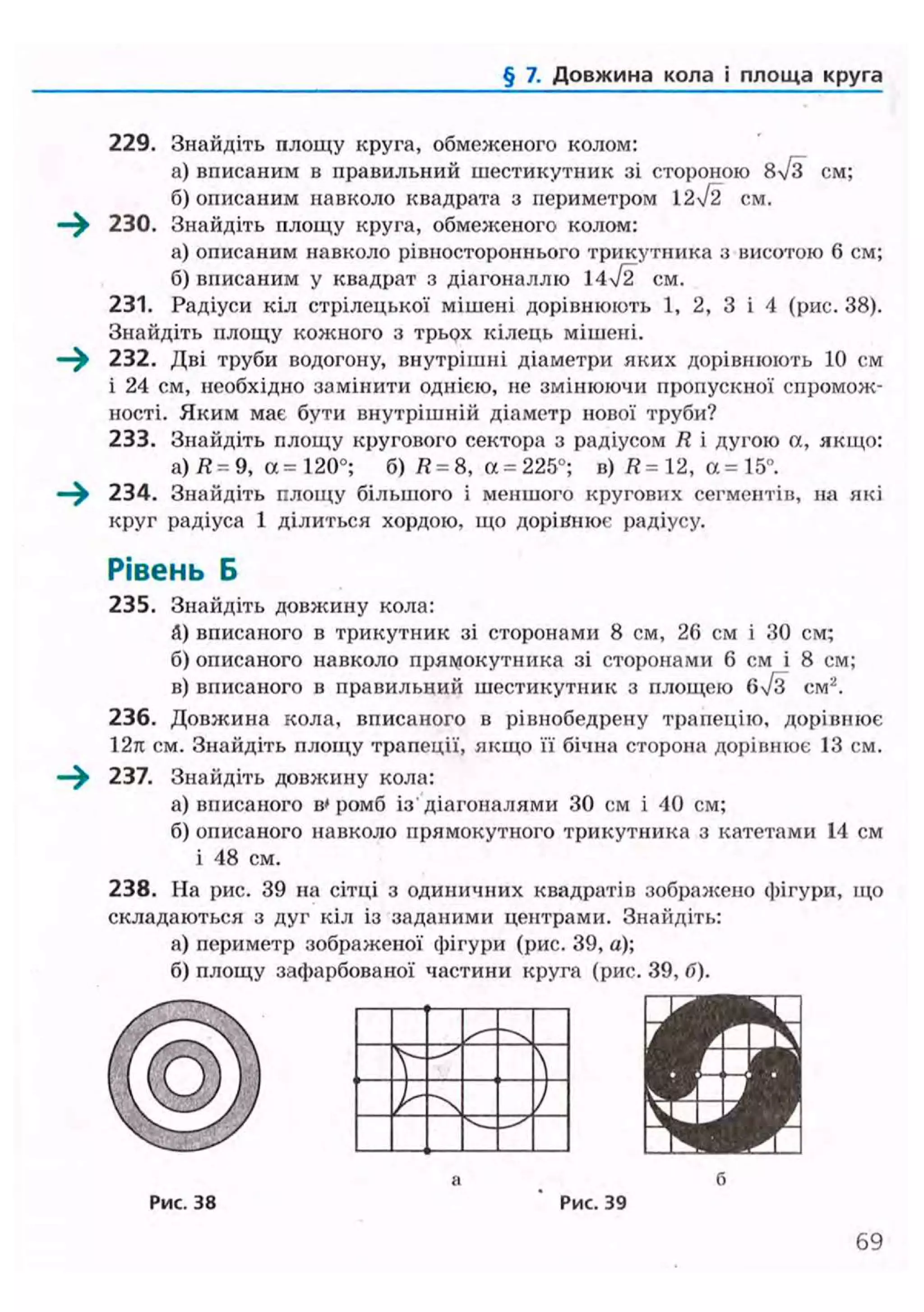 § 7. Довжина кола і площа круга
229. Знайдіть площу круга, обмеженого колом:
а) вписаним в правильний шестикутник зі стороною 8%/з см;
б) описаним навколо квадрата з периметром 12ч/2 см.
230. Знайдіть площу круга, обмеженого колом:
а) описаним навколо рівностороннього трикутника з висотою 6 см;
б) вписаним у квадрат з діагоналлю 14/2 см.
231. Радіуси кіл стрілецької мішені дорівнюють 1, 2, 3 і 4 (рис. 38).
Знайдіть площу кожного з трьох кілець мішені.
232. Дві труби водогону, внутрішні діаметри яких дорівнюють 10 см
і 24 см, необхідно замінити однією, не змінюючи пропускної спромож-
ності. Яким має бути внутрішній діаметр нової труби?
233. Знайдіть площу кругового сектора з радіусом R і дугою а, якщо:
а) Я = 9, а = 120°; б) R = 8, а = 225°; в) R= 12, А= 15°.
234. Знайдіть площу більшого і меншого кругових сегментів, на які
круг радіуса 1 ділиться хордою, що дорівнює радіусу.
Рівень Б
235. Знайдіть довжину кола:
&) вписаного в трикутник зі сторонами 8 см, 26 см і ЗО см;
б) описаного навколо прямокутника зі сторонами 6 см і 8 см;
в) вписаного в правильний шестикутник з площею вч/з см2
.
236. Довжина кола, вписаного в рівнобедрену трапецію, дорівнює
12л см. Знайдіть площу трапеції, якщо її бічна сторона дорівнює 13 см.
—^ 237. Знайдіть довжину кола:
а) вписаного в'ромб із'діагоналями ЗО см і 40 см;
б) описаного навколо прямокутного трикутника з катетами 14 см
і 48 см.
238. На рис. 39 на сітці з одиничних квадратів зображено фігури, що
складаються з дуг кіл із заданими центрами. Знайдіть:
а) периметр зображеної фігури (рис. 39, а);
б) площу зафарбованої частини круга (рис. 39, б).
КРРис. 38 Рис. 39
69
 