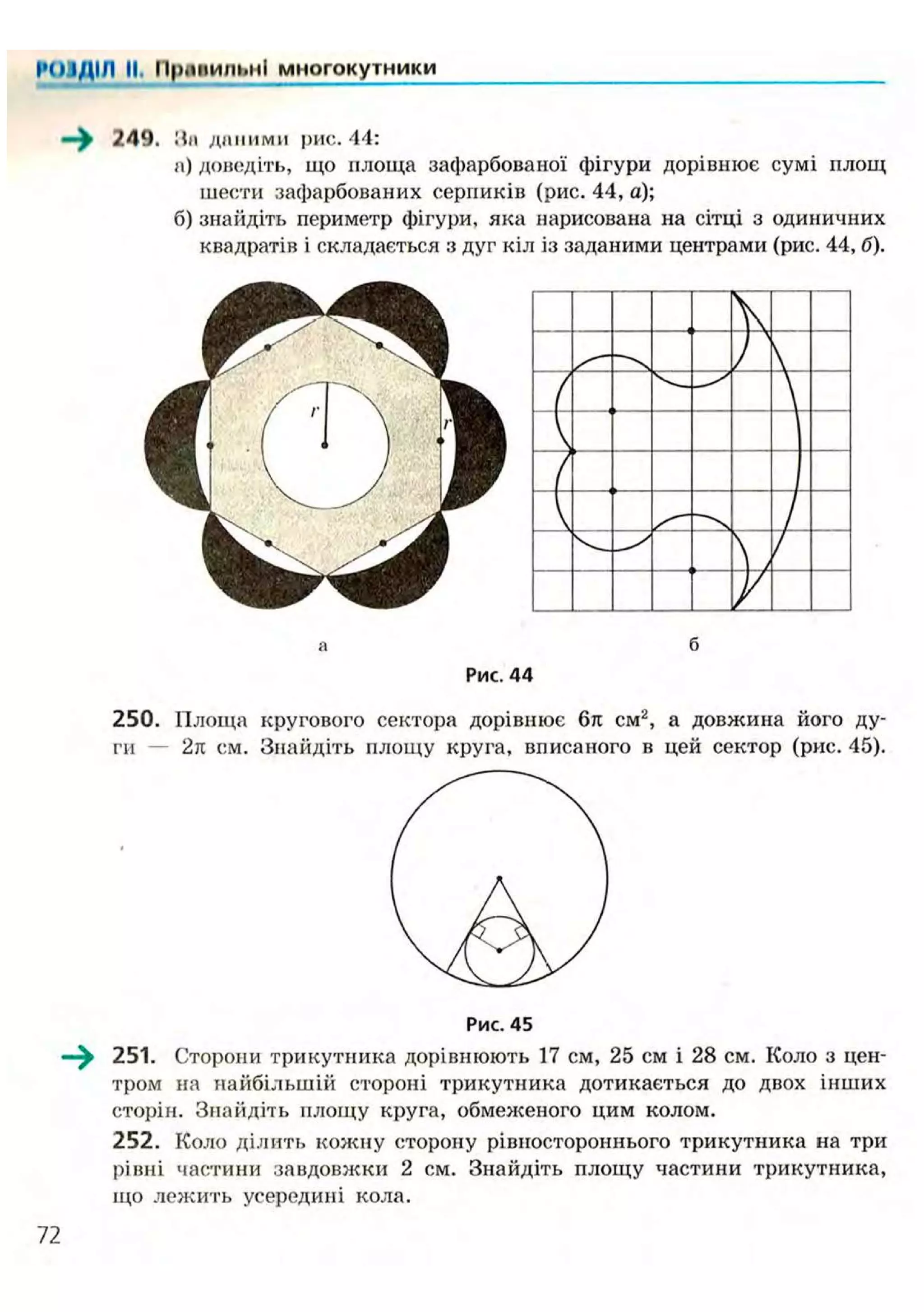 І'ОІДІЛ II. ИрпиильнІ многокутники
—^ 249. На д н і і и м и рис. 44:
а) доведіть, що площа зафарбованої фігури дорівнює сумі площ
шести зафарбованих серпиків (рис. 44, а);
б) знайдіть периметр фігури, яка нарисована на сітці з одиничних
квадратів і складається з дуг кіл із заданими центрами (рис. 44, б).
а б
Рис. 44
250. Площа кругового сектора дорівнює 6л см2
, а довжина його ду-
ги — 2л см. Знайдіть площу круга, вписаного в цей сектор (рис. 45).
Рис. 45
—^ 251. Сторони трикутника дорівнюють 17 см, 25 см і 28 см. Коло з цен-
тром на найбільшій стороні трикутника дотикається до двох інших
сторін. Знайдіть площу круга, обмеженого цим колом.
252. Коло ділить кожну сторону рівностороннього трикутника на три
рівні частини завдовжки 2 см. Знайдіть площу частини трикутника,
що лежить усередині кола.
 