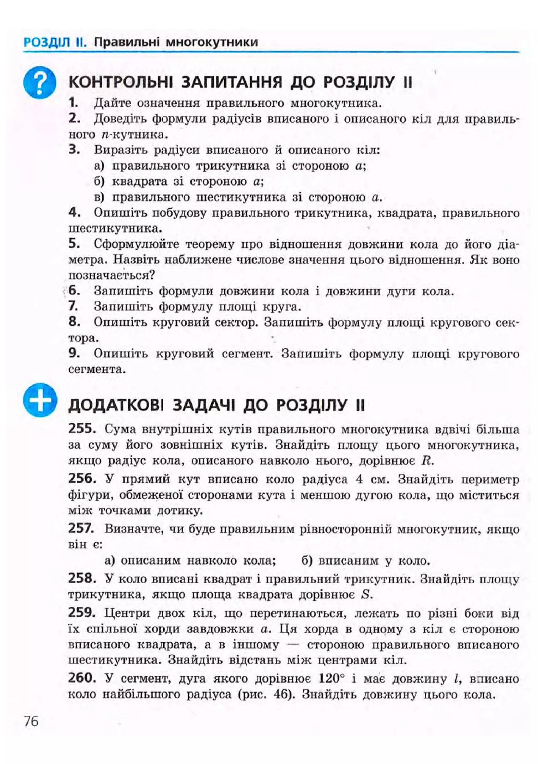 РОЗДІЛ II. Правильні многокутники
^ ^ КОНТРОЛЬНІ ЗАПИТАННЯ ДО РОЗДІЛУ II
1. Дайте означення правильного многокутника.
2. Доведіть формули радіусів вписаного і описаного кіл для правиль-
ного п-кутника.
3. Виразіть радіуси вписаного й описаного кіл:
а) правильного трикутника зі стороною а;
б) квадрата зі стороною а;
в) правильного шестикутника зі стороною а.
4. Опишіть побудову правильного трикутника, квадрата, правильного
шестикутника.
5. Сформулюйте теорему про відношення довжини кола до його діа-
метра. Назвіть наближене числове значення цього відношення. Як воно
позначається?
6. Запишіть формули довжини кола і довжини дуги кола.
7. Запишіть формулу площі круга.
8. Опишіть круговий сектор. Запишіть формулу площі кругового сек-
тора.
9. Опишіть круговий сегмент. Запишіть формулу площі кругового
сегмента.
ДОДАТКОВІ ЗАДАЧІ ДО РОЗДІЛУ II
255. Сума внутрішніх кутів правильного многокутника вдвічі більша
за суму його зовнішніх кутів. Знайдіть площу цього многокутника,
якщо радіус кола, описаного навколо нього, дорівнює R.
256. У прямий кут вписано коло радіуса 4 см. Знайдіть периметр
фігури, обмеженої сторонами кута і меншою дугою кола, що міститься
між точками дотику.
257. Визначте, чи буде правильним рівиосторонній многокутник, якщо
він є:
а) описаним навколо кола; б) вписаним у коло.
258. У коло вписані квадрат і правильний трикутник. Знайдіть площу
трикутника, якщо площа квадрата дорівнює S.
259. Центри двох кіл, що перетинаються, лежать по різні боки від
їх спільної хорди завдовжки а. Ця хорда в одному з кіл є стороною
вписаного квадрата, а в іншому — стороною правильного вписаного
шестикутника. Знайдіть відстань між центрами кіл.
260. У сегмент, дуга якого дорівнює 120° і має довжину /, вписано
коло найбільшого радіуса (рис. 46). Знайдіть довжину цього кола.
360
 