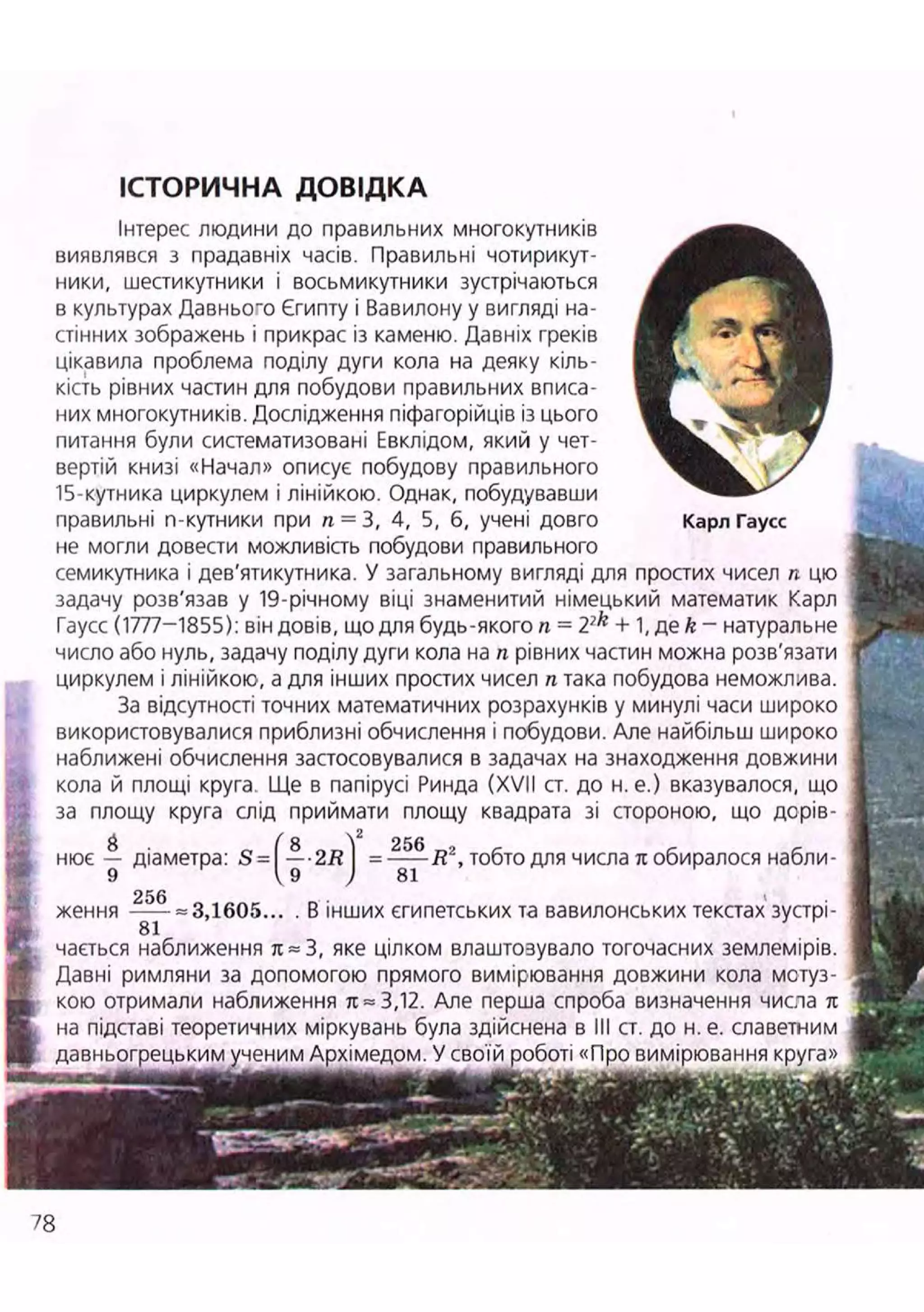 ІСТОРИЧНА ДОВІДКА
Інтерес людини до правильних многокутників ^ ^ ^ ^ ^ ^
виявлявся з прадавніх часів. Правильні чотирикут-
ники, шестикутники і восьмикутники зустрічаються ^ ^ ^ ^ ^ ^ ^ ^ ^
в культурах Давнього Єгипту і Вавилону у вигляді на-
стінних зображень і прикрас із каменю. Давніх греків ^ ^ г f ^ ^ B
цікавила проблема поділу дуги кола на деяку кіль- Л Я
кість рівних частин для побудови правильних вписа- ^^г
них многокутників. Дослідження піфагорійців із цього ' Щ ї . ь Ш ш
питання були систематизовані Евклідом, який у чет-
вертій книзі «Начал» описує побудову правильного  /
15-кутника циркулем і лінійкою. Однак, побудувавши
правильні n-кутники при п = 3, 4, 5, б, учені довго Карл Гаусс
не могли довести можливість побудови правильного
семикутника і дев'ятикутника. У загальному вигляді для простих чисел п цю
задачу розв'язав у 19-річному віці знаменитий німецький математик Карл
Гаусс (1777-1855): він довів, що для будь-якого л = 2?k
+ 1, де k - натуральне
число або нуль, задачу поділу дуги кола на п рівних частин можна розв'язати
циркулем і лінійкою, а для інших простих чисел п така побудова неможлива.
За відсутності точних математичних розрахунків у минулі часи широко
використовувалися приблизні обчислення і побудови. Але найбільш широко
наближені обчислення застосовувалися в задачах на знаходження довжини
кола й площі круга Ще в папірусі Ринда (XVII ст. до н. е.) вказувалося, що
за площу круга слід приймати площу квадрата зі стороною, що дорів-
нює діаметра:
256
R2
, тобто для числа л обиралося набли-
ження = 3,1605... . В інших єгипетських та вавилонських текстах зустрі-
81
чається наближення л~3, яке цілком влаштозувало тогочасних землемірів.
Давні римляни за допомогою прямого вимірювання довжини кола мотуз-
кою отримали наближення л = 3,12. Але перша спроба визначення числа л
на підставі теоретичних міркувань була здійснена в III ст. до н. е. славетним
давньогрецьким ученим Архімедом. У своїй роботі «П
78
 