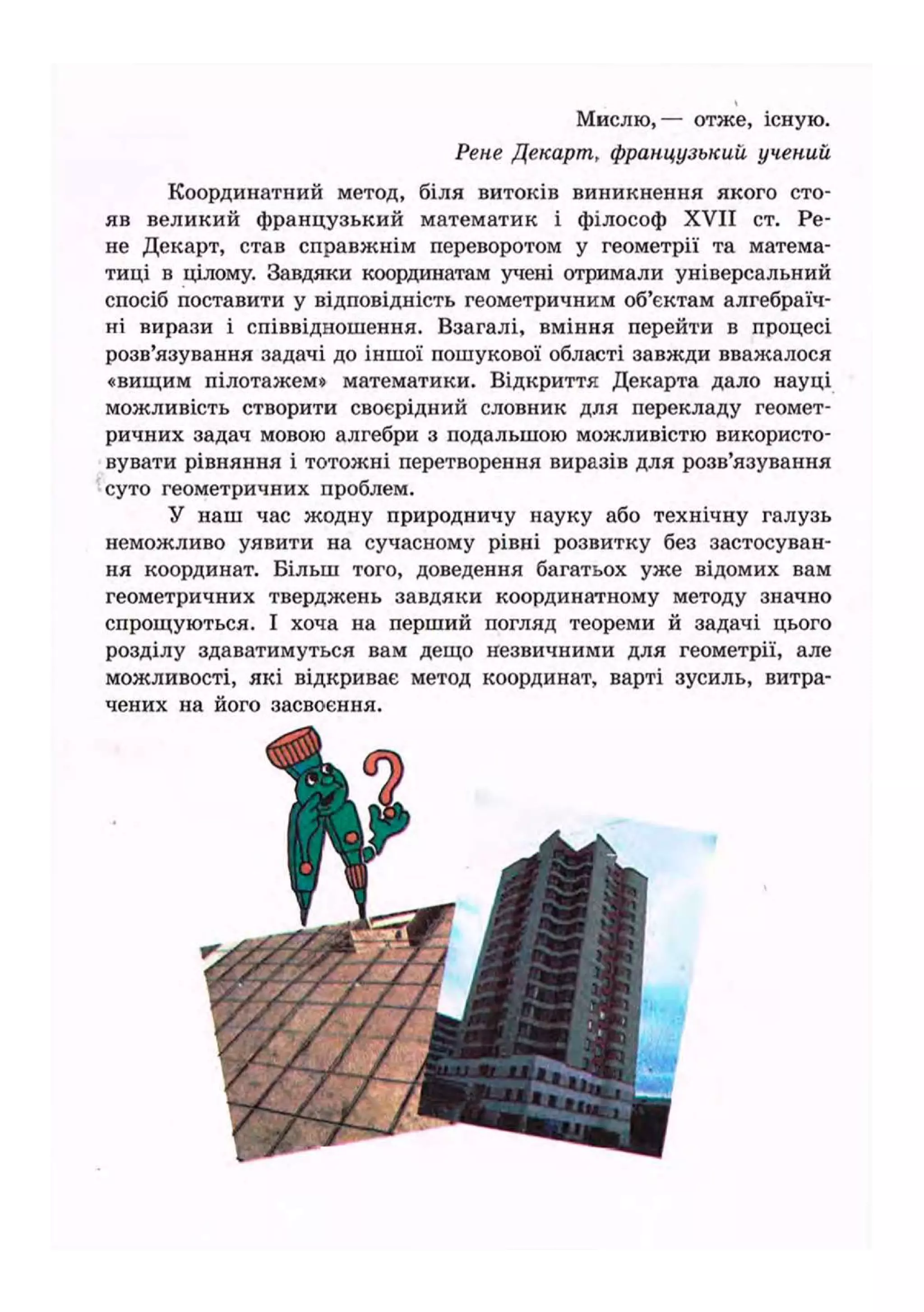 Мислю,— отже, існую.
Рене Декарт, французький учений
Координатний метод, біля витоків виникнення якого сто-
яв великий французький математик і філософ XVII ст. Ре-
не Декарт, став справжнім переворотом у геометрії та матема-
тиці в цілому. Завдяки координатам учені отримали універсальний
спосіб поставити у відповідність геометричним об'єктам алгебраїч-
ні вирази і співвідношення. Взагалі, вміння перейти в процесі
розв'язування задачі до іншої пошукової області завжди вважалося
«вищим пілотажем» математики. Відкриття Декарта дало науці
можливість створити своєрідний словник для перекладу геомет-
ричних задач мовою алгебри з подальшою можливістю використо-
вувати рівняння і тотожні перетворення виразів для розв'язування
суто геометричних проблем.
У наш час жодну природничу науку або технічну галузь
неможливо уявити на сучасному рівні розвитку без застосуван-
ня координат. Більш того, доведення багатьох уже відомих вам
геометричних тверджень завдяки координатному методу значно
спрощуються. І хоча на перший погляд теореми й задачі цього
розділу здаватимуться вам дещо незвичними для геометрії, але
можливості, які відкриває метод координат, варті зусиль, витра-
чених на його засвоєння.
і.
 