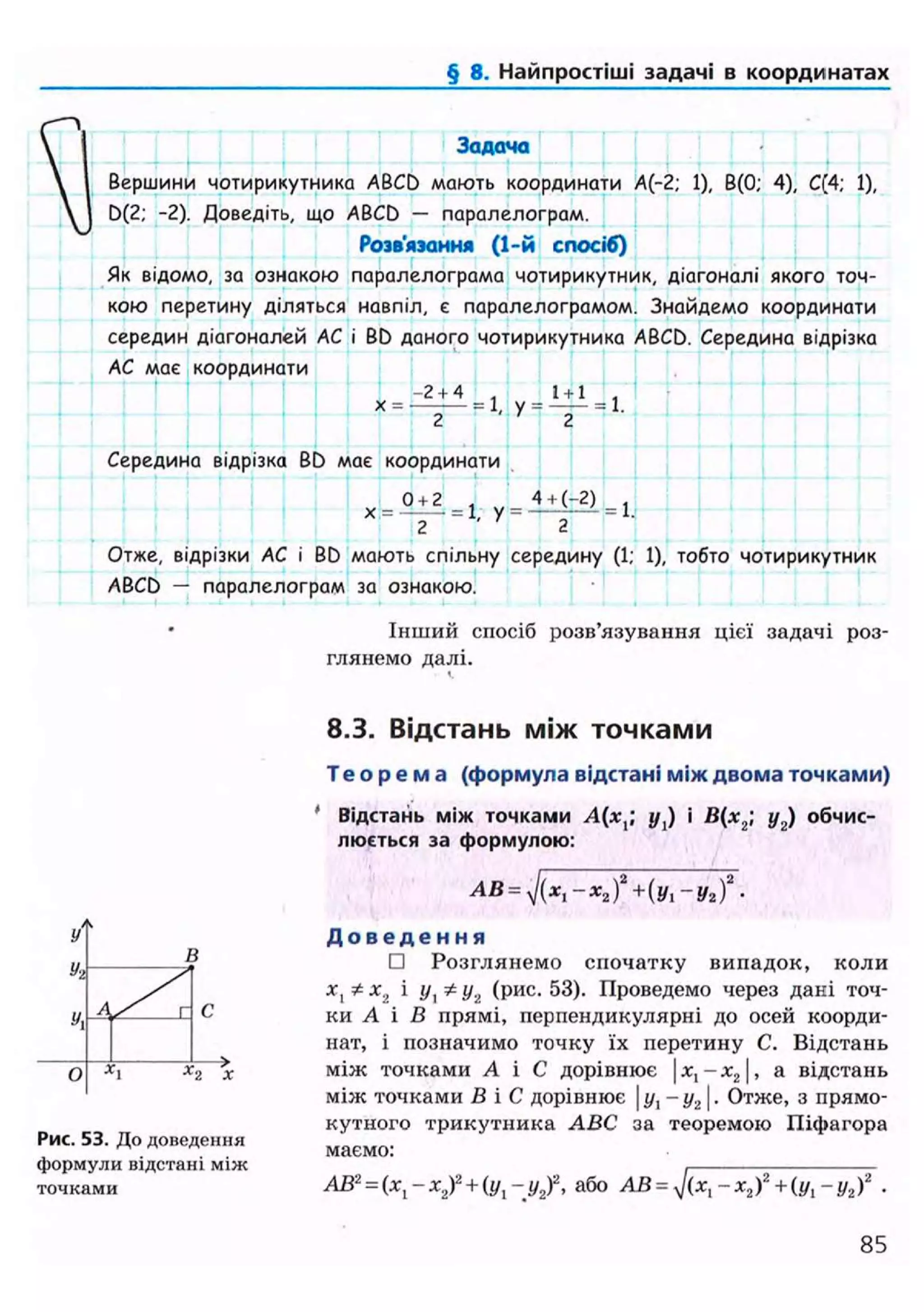 § 8. Найпростіші задачі в координатах
Задача
Вершини чотирикутника ABCD мають координати А(-2; 1), В(0; 4), С(4; 1),
D(2; -2). Доведіть, що ABCD — паралелограм.
Розв'язання (1-й спосіб)
Як відомо, за ознакою паралелограма чотирикутник, діагоналі якого точ-
кою перетину діляться навпіл, є паралелограмом. Знайдемо координати
середин діагоналей АС і BD даного чотирикутника ABCD. Середина відрізка
АС має координати
х = •
-2 + 4 = 1 = 1 + 1
2 ' У
2
Середина відрізка BD має координати
0 + 2 , 4 + (-2) ,
X = = 1, у = — Г — 1 =
2 2
Отже, відрізки АС і BD мають спільну середину (1; 1), тобто чотирикутник
ABCD — паралелограм за ознакою.
Інший спосіб розв'язування цієї задачі роз-
глянемо далі.
В
О
Рис. 53. До доведення
формули відстані між
точками
8.3. Відстань між точками
Т е о р е м а (формула відстані між двома точками)
Відстань між точками А(х,; у J і В(х2 у2) обчис-
люється за формулою:
AB = y](xl-x2f+(yi-y2f.
Д о в е д е н н я
• Розглянемо спочатку випадок, коли
х, Ф х2 і і/, Ф у2 (рис. 53). Проведемо через дані точ-
ки А і В прямі, перпендикулярні до осей коорди-
нат, і позначимо точку їх перетину С. Відстань
між точками А і С дорівнює |ле,-л:2|, а відстань
між точками В і С дорівнює у1-у2. Отже, з прямо-
кутного трикутника ABC за теоремою Піфагора
маємо:
АВ2
= (ХІ-Х2У+(yt-у2Г, або АВ = у/(х,-Х2)2
+ (у,-y2f .
85
 