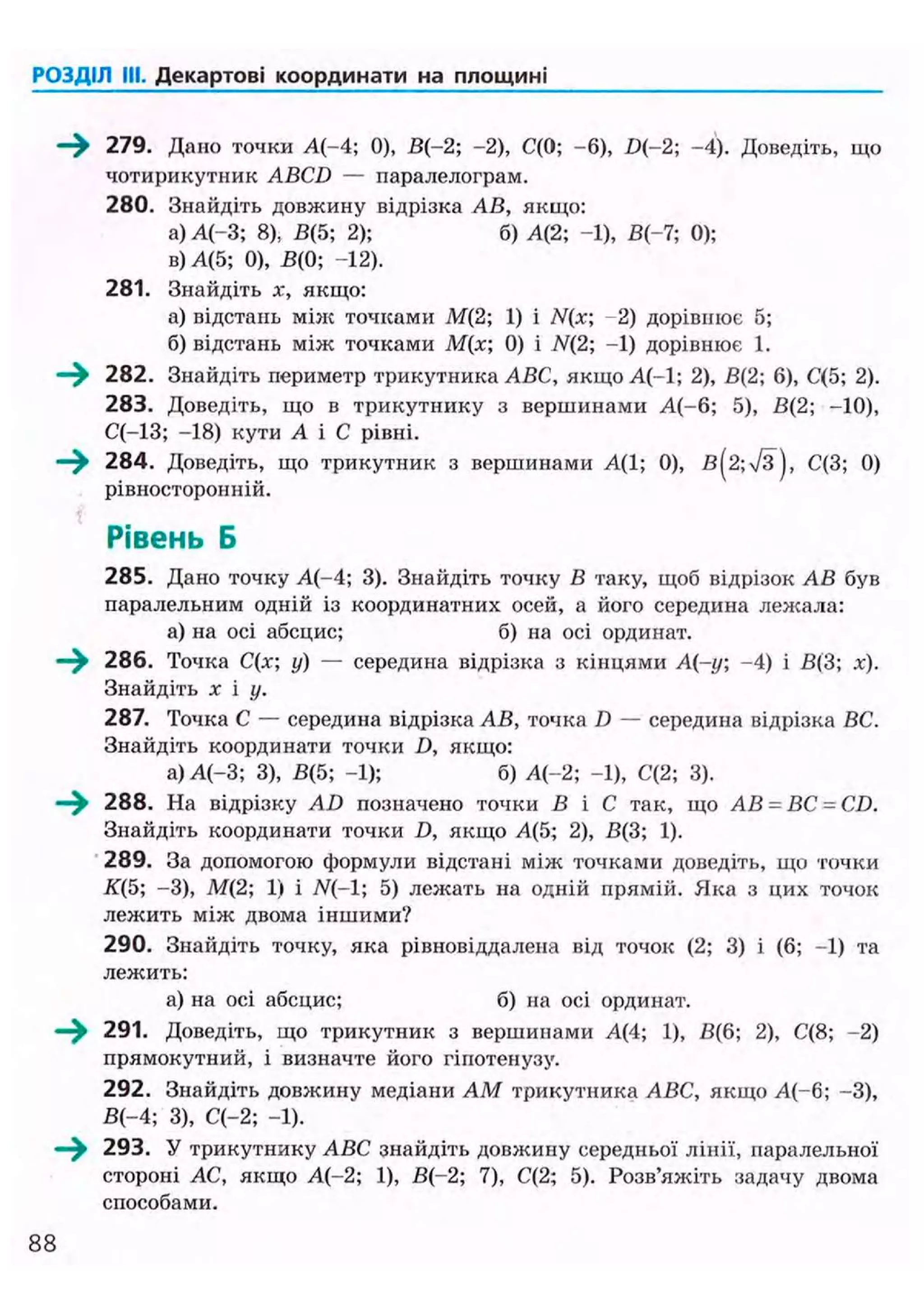РОЗДІЛ III. Декартові координати на площині
- > 279. Дано точки А(-4; 0), В(-2; -2), С(0; -6), D{-2; -4). Доведіть, що
чотирикутник ABCD — паралелограм.
280. Знайдіть довжину відрізка АВ, якщо:
а) А(-3; 8), В(5; 2); б) А{2; -1), В(-7; 0);
в) А(5; 0), В(0; -12).
281. Знайдіть х, якщо:
а) відстань між точками М(2; 1) і /V(x; -2) дорівнює 5;
б) відстань між точками М(х; 0) і N(2; -1) дорівнює 1.
—^ 282. Знайдіть периметр трикутника ABC, якщо А(-1; 2), В(2; 6), С(5; 2).
283. Доведіть, що в трикутнику з вершинами А(-6; 5), В(2; -10),
С(-13; -18) кути А і С рівні.
—^ 284. Доведіть, що трикутник з вершинами А(1; 0), в(2;Тз), С(3; 0)
рівносторонній.
Рівень Б
285. Дано точку А(-4; 3). Знайдіть точку В таку, щоб відрізок АВ був
паралельним одній із координатних осей, а його середина лежала:
а) на осі абсцис; б) на осі ординат.
286. Точка С(х; у) — середина відрізка з кінцями А(-у; -4) і В(3; х).
Знайдіть х і у.
287. Точка С — середина відрізка АВ, точка D — середина відрізка ВС.
Знайдіть координати точки D, якщо:
а) А(-3; 3), В(5; -1); б) А(-2; -1), С(2; 3).
288. На відрізку AD позначено точки В і С так, що АВ = ВС -CD.
Знайдіть координати точки D, якщо Л(5; 2), В{3; 1).
289. За допомогою формули відстані між точками доведіть, що точки
К(5; -3), М(2; 1) і N(-1; 5) лежать на одній прямій. Яка з цих точок
лежить між двома іншими?
290. Знайдіть точку, яка рівновіддалена від точок (2; 3) і (6; -1) та
лежить:
а) на осі абсцис; б) на осі ординат.
—^ 291. Доведіть, що трикутник з вершинами А(4; 1), В(6; 2), С(8; -2)
прямокутний, і визначте його гіпотенузу.
292. Знайдіть довжину медіани AM трикутника ABC, якщо А(-6; -3),
В(-4; 3), С(-2; -1).
293. У трикутнику ABC знайдіть довжину середньої лінії, паралельної
стороні АС, якщо А(-2; 1), В(-2; 7), С(2; 5). Розв'яжіть задачу двома
способами.
88
 