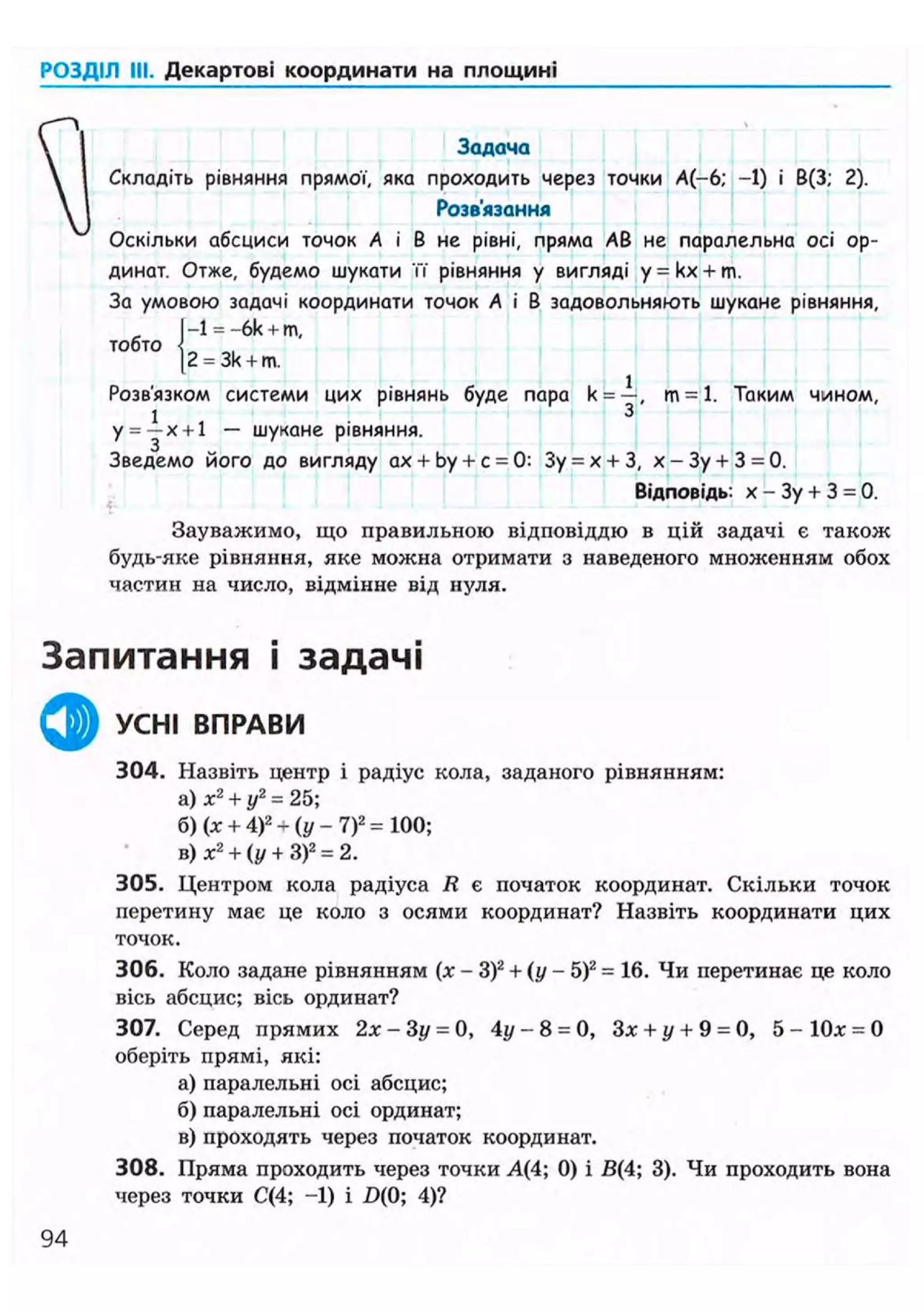 РОЗДІЛ III. Декартові координати на площині
Задача
Складіть рівняння прямої, яка проходить через точки А(-6; -1) і В(3; 2).
Розв'язання
Оскільки абсциси точок А і В не рівні, пряма АВ не паралельна осі ор-
динат. Отже, будемо шукати її" рівняння у вигляді y = kx + m.
За умовою задачі координати точок А і В задовольняють шукане рівняння,
|-l = -6k + m.
тобто { „
|2 = 3k + m.
Розв'язком системи цих рівнянь буде пара k = —, т - 1 . Таким чином,
1
і 3
у = —х + 1 — шукане рівняння.
Зведемо його до вигляду ах + by + с = 0: Зу = х + З, х - Зу + 3 = 0.
Відповідь: х - Зу + 3 = 0.
Зауважимо, що правильною відповіддю в цій задачі є також
будь-яке рівняння, яке можна отримати з наведеного множенням обох
частин на число, відмінне від нуля.
Запитання і задачі
ф УСНІ ВПРАВИ
304. Назвіть центр і радіус кола, заданого рівнянням:
а) х2
+ у2
= 25;
б) (х + 4)2
+ (у - 7)2
= 100;
в) х2
+ (у + З)2
= 2.
305. Центром кола радіуса R е початок координат. Скільки точок
перетину має це коло з осями координат? Назвіть координати цих
точок.
306. Коло задане рівнянням (х - З)2
+ ( у - 5)2
= 16. Чи перетинає це коло
вісь абсцис; вісь ординат?
307. Серед прямих 2х - Зу = 0, 4у - 8 = 0, Зх + у + 9 = 0, 5 - 1 0 х = 0
оберіть прямі, які:
а) паралельні осі абсцис;
б)паралельні осі ординат;
в) проходять через початок координат.
308. Пряма проходить через точки А(4; 0) і В(4; 3). Чи проходить вона
через точки С(4; -1) і £>(0; 4)?
94
 