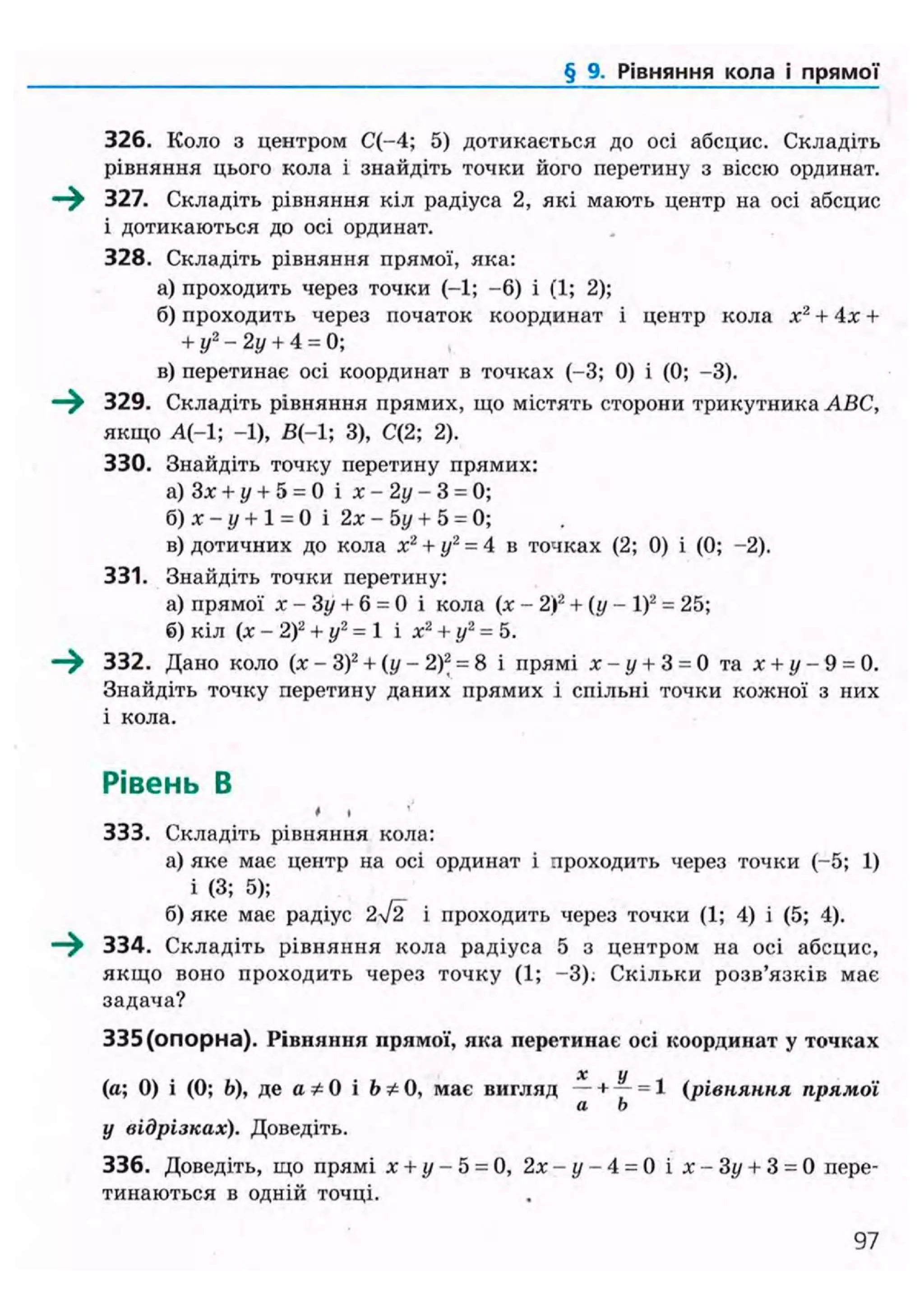 § 9. Рівняння кола і прямої
326. Коло з центром С(-4; 5) дотикається до осі абсцис. Складіть
рівняння цього кола і знайдіть точки його перетину з віссю ординат.
—^ 327. Складіть рівняння кіл радіуса 2, які мають центр на осі абсцис
і дотикаються до осі ординат.
328. Складіть рівняння прямої, яка:
а) проходить через точки (-1; -6) і (1; 2);
б) проходить через початок координат і центр кола х2
+ 4х +
+ у2
- 2у + 4 = 0;
в) перетинає осі координат в точках (-3; 0) і (0; -3).
—^ 329. Складіть рівняння прямих, що містять сторони трикутника ABC,
якщо А(-1; -1), В(-1; 3), С(2; 2).
330. Знайдіть точку перетину прямих:
а) 3*+ «/ + 5 = 0 і х - 2 у - 3 = 0;
б) х - у + 1 = 0 і 2х - 5у + 5 = 0;
в) дотичних до кола х2
+ у2
= 4 в точках (2; 0) і (0; -2).
331. Знайдіть точки перетину:
а) прямої х-3у + 6 = 0 і кола (х - 2)2
+ (у- І)2
= 25;
б) кіл (х - 2)2
+ у2
= 1 і х2
+ у2
= 5.
—^ 332. Дано коло (х - З)2
+ (у - 2)2
= 8 і прямі x - y + 3 = 0 та х + у- 9 = 0.
Знайдіть точку перетину даних прямих і спільні точки кожної з них
і кола.
Рівень В
* І
333. Складіть рівняння кола:
а) яке має центр на осі ординат і проходить через точки (-5; 1)
і (3; 5);
б) яке має радіус 2уі2 і проходить через точки (1; 4) і (5; 4).
—^ 334. Складіть рівняння кола радіуса 5 з центром на осі абсцис,
якщо воно проходить через точку (1; -3); Скільки розв'язків має
задача?
335 (опорна). Рівняння прямої, яка перетинає осі координат у точках
х у
(а; 0) і (0; Ь), де а Ф 0 і Ь Ф 0, має вигляд — + — = 1 (рівняння прямої
а Ь
у відрізках). Доведіть.
336. Доведіть, що прямі я + і / - 5 = 0, 2х- у -4 = 0 і х-3у + 3 = 0 пере-
тинаються в одній точці.
97
 