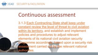 Continuous assessment
3.1.3 Each Contracting State shall keep under
constant review the level of threat to civil aviation
within its territory, and establish and implement
policies and procedures to adjust relevant
elements of its national civil aviation security
programme accordingly, based upon a security risk
assessment carried out by the relevant national
authorities.
 