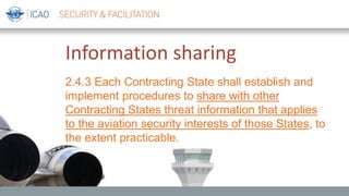 Information sharing
2.4.3 Each Contracting State shall establish and
implement procedures to share with other
Contracting States threat information that applies
to the aviation security interests of those States, to
the extent practicable.
 