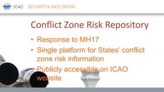 Conflict Zone Risk Repository
• Response to MH17
• Single platform for States’ conflict
zone risk information
• Publicly accessible on ICAO
website
 