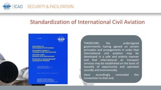 Standardization of International Civil Aviation
THEREFORE, the undersigned
governments having agreed on certain
principles and arrangements in order that
international civil aviation may be
developed in a safe and orderly manner
and that international air transport
services may be established on the basis of
equality of opportunity and operated
soundly and economically;
Have accordingly concluded this
Convention to that end.
 
