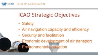 ICAO Strategic Objectives
• Safety
• Air navigation capacity and efficiency
• Security and facilitation
• Economic development of air transport
• Environmental protection
 