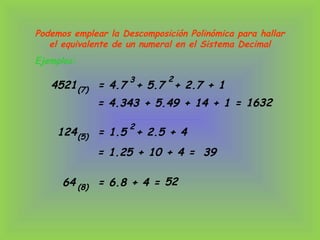 Ejemplos:
Podemos emplear la Descomposición Polinómica para hallar
el equivalente de un numeral en el Sistema Decimal
4521 = 4.7 + 5.7 + 2.7 + 1(7)
3 2
= 4.343 + 5.49 + 14 + 1 = 1632
124 = 1.5 + 2.5 + 4(5)
2
= 1.25 + 10 + 4 = 39
64 = 6.8 + 4 =(8)
52
 
