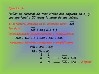 Ejercicio 3:
Hallar un numeral de tres cifras que empieza en 6, y
que sea igual a 55 veces la suma de sus cifras.
Si el numeral empieza en 6, entonces sera: 6ab
600 + 10a + b =
30 = 5a + 6b
Por dato:
… 2 Rptas.
6ab = 55 ( 6+a+b )
Descomponemos polinomicamente y multiplicamos:
Agrupamos términos semejantes y simplificamos:
270 =
0 5
6 0
6ab =
6ab =
330 + 55a + 55b
45a + 54b
605
660
 