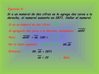 Ejercicio 4:
Si a un numeral de dos cifras se le agrega dos ceros a la
derecha, el numeral aumenta en 2871. Hallar el numeral.
Si es un numeral de dos cifras: ab
100 ab – ab =
Al agregarle dos ceros a la derecha, obtenemos: ab00
Pero:
Por lo tanto aumentó:
99. ab = 2871
ab00 =
Entonces:
ab = 29 …… Rpta.
ab. 100 = 100.ab
99.ab
 