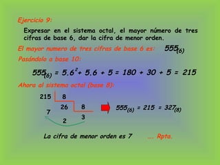 Expresar en el sistema octal, el mayor número de tres
cifras de base 6, dar la cifra de menor orden.
555(6)El mayor numero de tres cifras de base 6 es:
215 8
26
7
8
3
2
= 215 = 327(8)
La cifra de menor orden es 7 …. Rpta.
Ejercicio 9:
Pasándolo a base 10:
555 = 5.6 + 5.6 + 5(6)
2
= 180 + 30 + 5 = 215
Ahora al sistema octal (base 8):
555(6)
 