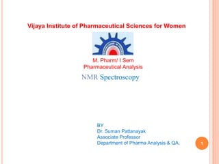 1
NMR Spectroscopy
BY
Dr. Suman Pattanayak
Associate Professor
Department of Pharma Analysis & QA.
Vijaya Institute of Pharmaceutical Sciences for Women
M. Pharm/ I Sem
Pharmaceutical Analysis
 