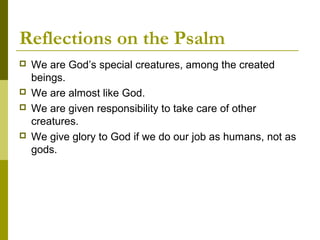 Reflections on the Psalm
 We are God’s special creatures, among the created
beings.
 We are almost like God.
 We are given responsibility to take care of other
creatures.
 We give glory to God if we do our job as humans, not as
gods.
 