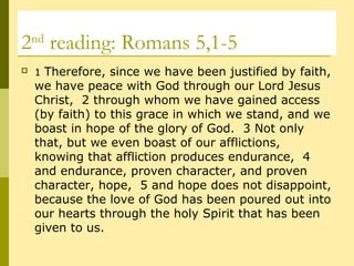 2nd
reading: Romans 5,1-5
 1 Therefore, since we have been justified by faith,
we have peace with God through our Lord Jesus
Christ, 2 through whom we have gained access
(by faith) to this grace in which we stand, and we
boast in hope of the glory of God. 3 Not only
that, but we even boast of our afflictions,
knowing that affliction produces endurance, 4
and endurance, proven character, and proven
character, hope, 5 and hope does not disappoint,
because the love of God has been poured out into
our hearts through the holy Spirit that has been
given to us.
 