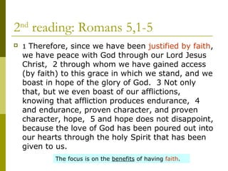 2nd
reading: Romans 5,1-5
 1 Therefore, since we have been justified by faith,
we have peace with God through our Lord Jesus
Christ, 2 through whom we have gained access
(by faith) to this grace in which we stand, and we
boast in hope of the glory of God. 3 Not only
that, but we even boast of our afflictions,
knowing that affliction produces endurance, 4
and endurance, proven character, and proven
character, hope, 5 and hope does not disappoint,
because the love of God has been poured out into
our hearts through the holy Spirit that has been
given to us.
The focus is on the benefits of having faith.
 