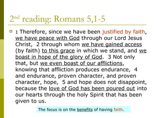 2nd
reading: Romans 5,1-5
 1 Therefore, since we have been justified by faith,
we have peace with God through our Lord Jesus
Christ, 2 through whom we have gained access
(by faith) to this grace in which we stand, and we
boast in hope of the glory of God. 3 Not only
that, but we even boast of our afflictions,
knowing that affliction produces endurance, 4
and endurance, proven character, and proven
character, hope, 5 and hope does not disappoint,
because the love of God has been poured out into
our hearts through the holy Spirit that has been
given to us.
The focus is on the benefits of having faith.
 
