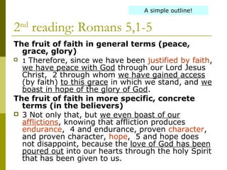 2nd
reading: Romans 5,1-5
The fruit of faith in general terms (peace, 
grace, glory)
 1 Therefore, since we have been justified by faith,
we have peace with God through our Lord Jesus
Christ, 2 through whom we have gained access
(by faith) to this grace in which we stand, and we
boast in hope of the glory of God.
The fruit of faith in more specific, concrete 
terms (in the believers)
 3 Not only that, but we even boast of our
afflictions, knowing that affliction produces
endurance, 4 and endurance, proven character,
and proven character, hope, 5 and hope does
not disappoint, because the love of God has been
poured out into our hearts through the holy Spirit
that has been given to us.
A simple outline!
 