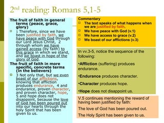 2nd
reading: Romans 5,1-5
The fruit of faith in general 
terms (peace, grace, 
glory)
 1 Therefore, since we have
been justified by faith, we
have peace with God through
our Lord Jesus Christ, 2
through whom we have
gained access (by faith) to
this grace in which we stand,
and we boast in hope of the
glory of God.
The fruit of faith in more 
specific, concrete terms
(in the believers)
 3 Not only that, but we even
boast of our afflictions,
knowing that affliction
produces endurance, 4 and
endurance, proven character,
and proven character, hope,
5 and hope does not
disappoint, because the love
of God has been poured out
into our hearts through the
holy Spirit that has been
given to us.
Commentary
 The text speaks of what happens when
we are justified by faith.
 We have peace with God (v.1)
 We have access to grace (v.2)
 We boast of our afflictions (v.3)
In vv.3-5, notice the sequence of the
following:
•Affliction (suffering) produces
endurance.
•Endurance produces character.
•Character produces hope.
•Hope does not disappoint us.
V.5 continues mentioning the reward of
having been justified by faith:
The love of God has been poured out.
The Holy Spirit has been given to us.
 
