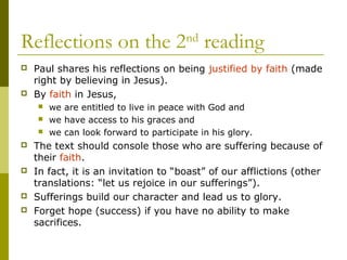 Reflections on the 2nd
reading
 Paul shares his reflections on being justified by faith (made
right by believing in Jesus).
 By faith in Jesus,
 we are entitled to live in peace with God and
 we have access to his graces and
 we can look forward to participate in his glory.
 The text should console those who are suffering because of
their faith.
 In fact, it is an invitation to “boast” of our afflictions (other
translations: “let us rejoice in our sufferings”).
 Sufferings build our character and lead us to glory.
 Forget hope (success) if you have no ability to make
sacrifices.
 