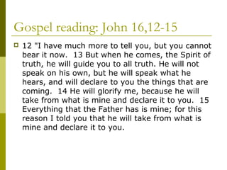 Gospel reading: John 16,12-15
 12 "I have much more to tell you, but you cannot
bear it now. 13 But when he comes, the Spirit of
truth, he will guide you to all truth. He will not
speak on his own, but he will speak what he
hears, and will declare to you the things that are
coming. 14 He will glorify me, because he will
take from what is mine and declare it to you. 15
Everything that the Father has is mine; for this
reason I told you that he will take from what is
mine and declare it to you.
 