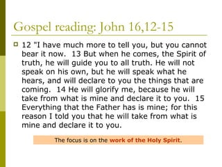 Gospel reading: John 16,12-15
 12 "I have much more to tell you, but you cannot
bear it now. 13 But when he comes, the Spirit of
truth, he will guide you to all truth. He will not
speak on his own, but he will speak what he
hears, and will declare to you the things that are
coming. 14 He will glorify me, because he will
take from what is mine and declare it to you. 15
Everything that the Father has is mine; for this
reason I told you that he will take from what is
mine and declare it to you.
The focus is on the work of the Holy Spirit.
 