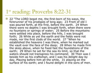 1st
reading: Proverbs 8:22-31
 22 "The LORD begot me, the first-born of his ways, the
forerunner of his prodigies of long ago; 23 From of old I
was poured forth, at the first, before the earth. 24 When
there were no depths I was brought forth, when there were
no fountains or springs of water; 25 Before the mountains
were settled into place, before the hills, I was brought
forth; 26 While as yet the earth and the fields were not
made, nor the first clods of the world. 27 "When he
established the heavens I was there, when he marked out
the vault over the face of the deep; 28 When he made firm
the skies above, when he fixed fast the foundations of the
earth; 29 When he set for the sea its limit, so that the
waters should not transgress his command; 30 Then was I
beside him as his craftsman, and I was his delight day by
day, Playing before him all the while, 31 playing on the
surface of his earth; and I found delight in the sons of men.
 