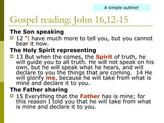 Gospel reading: John 16,12-15
The Son speaking
 12 "I have much more to tell you, but you cannot
bear it now.
The Holy Spirit representing
 13 But when the comes, the Spirit of truth, he
will guide you to all truth. He will not speak on his
own, but he will speak what he hears, and will
declare to you the things that are coming. 14 He
will glorify me, because he will take from what is
mine and declare it to you.
The Father sharing
 15 Everything that the Father has is mine; for
this reason I told you that he will take from what
is mine and declare it to you.
A simple outline!
 