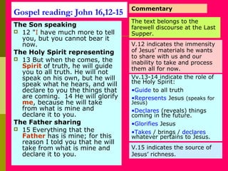 Gospel reading: John 16,12-15
The Son speaking
 12 "I have much more to tell
you, but you cannot bear it
now.
The Holy Spirit representing
 13 But when the comes, the
Spirit of truth, he will guide
you to all truth. He will not
speak on his own, but he will
speak what he hears, and will
declare to you the things that
are coming. 14 He will glorify
me, because he will take
from what is mine and
declare it to you.
The Father sharing
 15 Everything that the
Father has is mine; for this
reason I told you that he will
take from what is mine and
declare it to you.
Commentary
The text belongs to the
farewell discourse at the Last
Supper.
V.12 indicates the immensity
of Jesus’ materials he wants
to share with us and our
inability to take and process
them all for now.
Vv.13-14 indicate the role of
the Holy Spirit:
•Guide to all truth
•Represents Jesus (speaks for
Jesus)
•Declares (reveals) things
coming in the future.
•Glorifies Jesus
•Takes / brings / declares
whatever pertains to Jesus.
V.15 indicates the source of
Jesus’ richness.
 