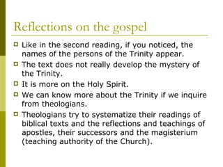Reflections on the gospel
 Like in the second reading, if you noticed, the
names of the persons of the Trinity appear.
 The text does not really develop the mystery of
the Trinity.
 It is more on the Holy Spirit.
 We can know more about the Trinity if we inquire
from theologians.
 Theologians try to systematize their readings of
biblical texts and the reflections and teachings of
apostles, their successors and the magisterium
(teaching authority of the Church).
 