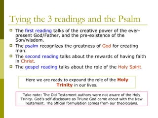Tying the 3 readings and the Psalm
 The first reading talks of the creative power of the ever-
present God/Father, and the pre-existence of the
Son/wisdom.
 The psalm recognizes the greatness of God for creating
man.
 The second reading talks about the rewards of having faith
in Christ.
 The gospel reading talks about the role of the Holy Spirit.
Here we are ready to expound the role of the Holy
Trinity in our lives.
Take note: The Old Testament authors were not aware of the Holy
Trinity. God’s self-disclosure as Triune God came about with the New
Testament. The official formulation comes from our theologians.
 