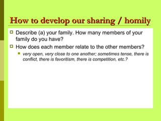 How to develop our sharing / homilyHow to develop our sharing / homily
 Describe (a) your family. How many members of your
family do you have?
 How does each member relate to the other members?
 very open, very close to one another; sometimes tense, there is
conflict, there is favoritism, there is competition, etc.?
 