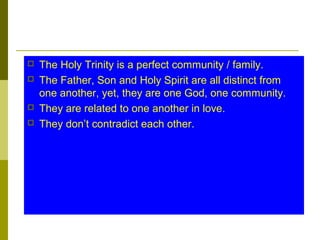  The Holy Trinity is a perfect community / family.
 The Father, Son and Holy Spirit are all distinct from
one another, yet, they are one God, one community.
 They are related to one another in love.
 They don’t contradict each other.
 