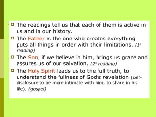  The readings tell us that each of them is active in
us and in our history.
 The Father is the one who creates everything,
puts all things in order with their limitations. (1st
reading)
 The Son, if we believe in him, brings us grace and
assures us of our salvation. (2nd
reading)
 The Holy Spirit leads us to the full truth, to
understand the fullness of God’s revelation (self-
disclosure to be more intimate with him, to share in his
life). (gospel)
 