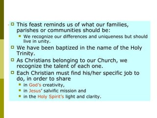  This feast reminds us of what our families,
parishes or communities should be:
 We recognize our differences and uniqueness but should
live in unity.
 We have been baptized in the name of the Holy
Trinity.
 As Christians belonging to our Church, we
recognize the talent of each one.
 Each Christian must find his/her specific job to
do, in order to share
 in God’s creativity,
 in Jesus’ salvific mission and
 in the Holy Spirit’s light and clarity.
 