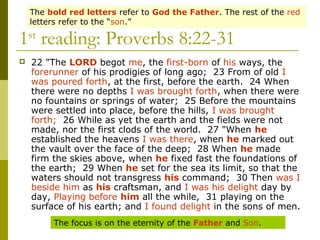 1st
reading: Proverbs 8:22-31
 22 "The LORD begot me, the first-born of his ways, the
forerunner of his prodigies of long ago; 23 From of old I
was poured forth, at the first, before the earth. 24 When
there were no depths I was brought forth, when there were
no fountains or springs of water; 25 Before the mountains
were settled into place, before the hills, I was brought
forth; 26 While as yet the earth and the fields were not
made, nor the first clods of the world. 27 "When he
established the heavens I was there, when he marked out
the vault over the face of the deep; 28 When he made
firm the skies above, when he fixed fast the foundations of
the earth; 29 When he set for the sea its limit, so that the
waters should not transgress his command; 30 Then was I
beside him as his craftsman, and I was his delight day by
day, Playing before him all the while, 31 playing on the
surface of his earth; and I found delight in the sons of men.
The focus is on the eternity of the Father and Son.
The bold red letters refer to God the Father. The rest of the red
letters refer to the “son.”
 