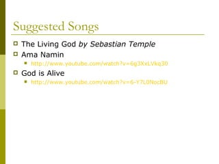 Suggested Songs
 The Living God by Sebastian Temple
 Ama Namin
 http://www.youtube.com/watch?v=6g3XxLVkq30
 God is Alive
 http://www.youtube.com/watch?v=6-Y7L0NocBU
 