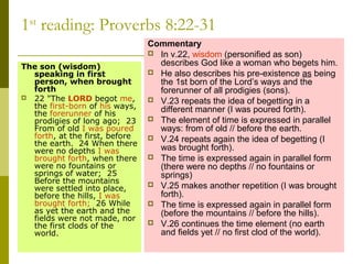 1st
reading: Proverbs 8:22-31
The son (wisdom)
speaking in first
person, when brought
forth
 22 "The LORD begot me,
the first-born of his ways,
the forerunner of his
prodigies of long ago; 23
From of old I was poured
forth, at the first, before
the earth. 24 When there
were no depths I was
brought forth, when there
were no fountains or
springs of water; 25
Before the mountains
were settled into place,
before the hills, I was
brought forth; 26 While
as yet the earth and the
fields were not made, nor
the first clods of the
world.
Commentary
 In v.22, wisdom (personified as son)
describes God like a woman who begets him.
 He also describes his pre-existence as being
the 1st born of the Lord’s ways and the
forerunner of all prodigies (sons).
 V.23 repeats the idea of begetting in a
different manner (I was poured forth).
 The element of time is expressed in parallel
ways: from of old // before the earth.
 V.24 repeats again the idea of begetting (I
was brought forth).
 The time is expressed again in parallel form
(there were no depths // no fountains or
springs)
 V.25 makes another repetition (I was brought
forth).
 The time is expressed again in parallel form
(before the mountains // before the hills).
 V.26 continues the time element (no earth
and fields yet // no first clod of the world).
 