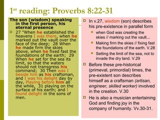 1st
reading: Proverbs 8:22-31
The son (wisdom) speaking
in the first person, his
eternal presence
 27 "When he established the
heavens I was there, when he
marked out the vault over the
face of the deep; 28 When
he made firm the skies
above, when he fixed fast the
foundations of the earth; 29
When he set for the sea its
limit, so that the waters
should not transgress his
command; 30 Then was I
beside him as his craftsman,
and I was his delight day by
day, Playing before him all
the while, 31 playing on the
surface of his earth; and I
found delight in the sons of
men.
 In v.27, wisdom (son) describes
his pre-existence in parallel form
 when God was creating the
skies // marking out the vault...
 Making firm the skies // fixing fast
the foundations of the earth. V.28
 Setting the limit of the sea, not to
invade the dry land. V.29
 Before these pre-historical
(primeval, primordial) times, the
pre-existent son describes
himself as a craftsman (artisan,
engineer, skilled worker) involved
in the creation. V.30
 He is also a musician entertaining
God and finding joy in the
company of humanity. Vv.30-31.
 