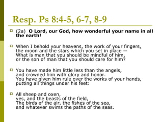  Resp. Ps 8:4-5, 6-7, 8-9
 (2a) O Lord, our God, how wonderful your name in all
the earth!
 When I behold your heavens, the work of your fingers,
the moon and the stars which you set in place —
What is man that you should be mindful of him,
or the son of man that you should care for him?
 You have made him little less than the angels,
and crowned him with glory and honor.
You have given him rule over the works of your hands,
putting all things under his feet:
 All sheep and oxen,
yes, and the beasts of the field,
The birds of the air, the fishes of the sea,
and whatever swims the paths of the seas.
 