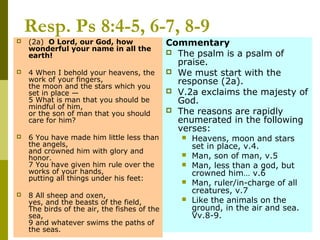  Resp. Ps 8:4-5, 6-7, 8-9
 (2a)  O Lord, our God, how 
wonderful your name in all the 
earth!
 4 When I behold your heavens, the
work of your fingers,
the moon and the stars which you
set in place —
5 What is man that you should be
mindful of him,
or the son of man that you should
care for him?
 6 You have made him little less than
the angels,
and crowned him with glory and
honor.
7 You have given him rule over the
works of your hands,
putting all things under his feet:
 8 All sheep and oxen,
yes, and the beasts of the field,
The birds of the air, the fishes of the
sea,
9 and whatever swims the paths of
the seas.
Commentary
 The psalm is a psalm of
praise.
 We must start with the
response (2a).
 V.2a exclaims the majesty of
God.
 The reasons are rapidly
enumerated in the following
verses:
 Heavens, moon and stars
set in place, v.4.
 Man, son of man, v.5
 Man, less than a god, but
crowned him… v.6
 Man, ruler/in-charge of all
creatures, v.7
 Like the animals on the
ground, in the air and sea.
Vv.8-9.
 
