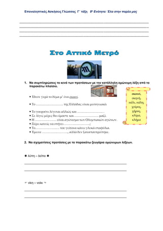Επαναληπτικές Ασκήσεις Γλώσσας Γ΄ τάξη 8η
Ενότητα: Έλα στην παρέα μας
................................................................................................................................................................................................
................................................................................................................................................................................................
................................................................................................................................................................................................
................................................................................................................................................................................................
1. Να συμπληρώσεις τα κενά των προτάσεων με την κατάλληλη ομώνυμη λέξη από το
παρακάτω πλαίσιο.
 Έδεσε γερά το δέμα μ’ ένα σκοινί.
 Το ……………………… της Ελλάδας είναι μεσογειακό.
 Το γουρούνι λέγεται αλλιώς και …………………….. .
 Σε λίγες μέρες θα είμαστε και …………………… μαζί.
 Η ………………… είναι αγώνισμα των Ολυμπιακών αγώνων.
 Ξέρει κανείς να στήνει ……………………..;
 Το…………………… του γείτονα κάνει γλυκά σταφύλια.
 Έμεινε …………………….., αλλά δεν ξαναπαντρεύτηκε.
2. Να σχηματίσεις προτάσεις με τα παρακάτω ζευγάρια ομώνυμων λέξεων.
 λύπη – λείπει 
_____________________________________________________________
_____________________________________________________________
 νίκη – νοίκι 
_____________________________________________________________
_____________________________________________________________
σκοινί,
σκηνή,
πάλι, πάλη,
χοίρος,
χήρος,
κλίμα,
κλήμα
 